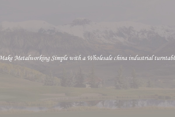 Make Metalworking Simple with a Wholesale china industrial turntable