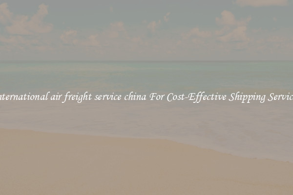 international air freight service china For Cost-Effective Shipping Services