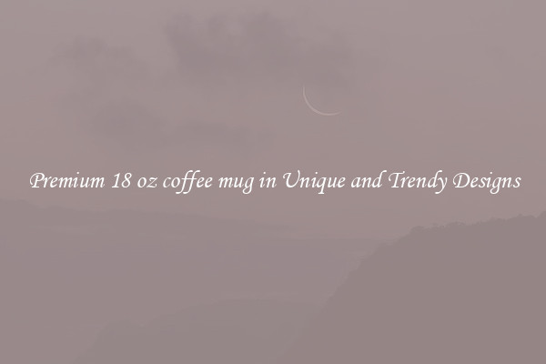 Premium 18 oz coffee mug in Unique and Trendy Designs